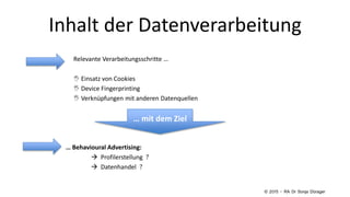 Inhalt der Datenverarbeitung
Relevante Verarbeitungsschritte …
 Einsatz von Cookies
 Device Fingerprinting
 Verknüpfungen mit anderen Datenquellen
… Behavioural Advertising:
 Profilerstellung ?
 Datenhandel ?
… mit dem Ziel
© 2015 – RA Dr Sonja Dürager
 