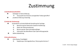 Zustimmung
1) konkludent/ausdrücklich:
 Schweigen ist keine Erklärung
 Vorauswahl durch bereits vorangehakte Tickbox getroffen?
 proaktive Erklärung notwendig
2) Inhalt der Zustimmung:
 verständliche und abschließende Darstellung der Sachlage:
 Bezeichnung der Datenarten (taxative Aufzählung)
 Zweck der Datenverarbeitung
 Benennung der Übermittlungsempfänger
 Information des Betroffenen über Übermittlungszwecke
 Widerrufsbelehrung
3) formelle Kriterien:
 ohne Zwang, Freiwilligkeit
 Koppelung an Vertragsabschluss / Nutzung des Services ?
© 2015 – RA Dr Sonja Dürager
 