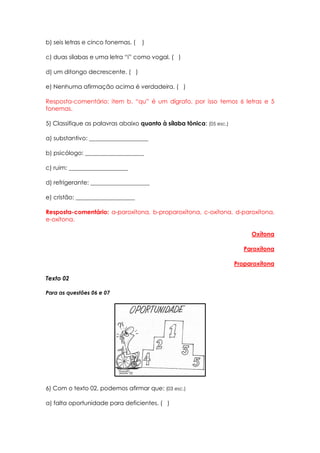 b) seis letras e cinco fonemas. (   )

c) duas sílabas e uma letra “i” como vogal. ( )

d) um ditongo decrescente. ( )

e) Nenhuma afirmação acima é verdadeira. ( )

Resposta-comentário: item b. “qu” é um dígrafo, por isso temos 6 letras e 5
fonemas.

5) Classifique as palavras abaixo quanto à sílaba tônica: (05 esc.)

a) substantivo: ____________________

b) psicólogo: ____________________

c) ruim: ____________________

d) refrigerante: ____________________

e) cristão: ____________________

Resposta-comentário: a-paroxítona, b-proparoxítona, c-oxítona, d-paroxítona,
e-oxítona.

                                                                           Oxítona

                                                                         Paroxítona

                                                                      Proparoxítona

Texto 02

Para as questões 06 e 07




6) Com o texto 02, podemos afirmar que: (03 esc.)

a) falta oportunidade para deficientes. ( )
 