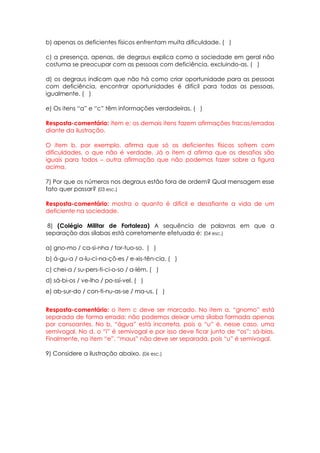 b) apenas os deficientes físicos enfrentam muita dificuldade. ( )

c) a presença, apenas, de degraus explica como a sociedade em geral não
costuma se preocupar com as pessoas com deficiência, excluindo-as. ( )

d) os degraus indicam que não há como criar oportunidade para as pessoas
com deficiência, encontrar oportunidades é difícil para todas as pessoas,
igualmente. ( )

e) Os itens “a” e “c” têm informações verdadeiras. ( )

Resposta-comentário: item e; os demais itens fazem afirmações fracas/erradas
diante da ilustração.

O item b, por exemplo, afirma que só os deficientes físicos sofrem com
dificuldades, o que não é verdade. Já o item d afirma que os desafios são
iguais para todos – outra afirmação que não podemos fazer sobre a figura
acima.

7) Por que os números nos degraus estão fora de ordem? Qual mensagem esse
fato quer passar? (03 esc.)

Resposta-comentário: mostra o quanto é difícil e desafiante a vida de um
deficiente na sociedade.

 8) (Colégio Militar de Fortaleza) A sequência de palavras em que a
separação das sílabas está corretamente efetuada é: (04 esc.)

a) gno-mo / ca-si-nha / tor-tuo-so. ( )
b) á-gu-a / a-lu-ci-na-çõ-es / e-xis-tên-cia. ( )
c) chei-a / su-pers-ti-ci-o-so / a-lém. ( )
d) sá-bi-os / ve-lho / po-ssí-vel. ( )
e) ab-sur-do / con-ti-nu-as-se / ma-us. ( )


Resposta-comentário: o item c deve ser marcado. No item a, “gnomo” está
separada de forma errada: não podemos deixar uma sílaba formada apenas
por consoantes. No b, “água” está incorreta, pois o “u” é, nesse caso, uma
semivogal. No d, o “i” é semivogal e por isso deve ficar junto de “os”: sá-bios.
Finalmente, no item “e”, “maus” não deve ser separada, pois “u” é semivogal.

9) Considere a ilustração abaixo. (06 esc.)
 