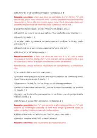 e) Os itens “b” e “d” contêm afirmações verdadeiras. ( )

Resposta-comentário: o item que deve ser assinalado é o “e”. O item “a” está
descartado, pois o texto afirma na linha 15 que o problema não será resolvido
nesse prazo; o item c não está correto, pois a fome não é, segundo o texto, um
problema impossível de ser resolvido. Estão corretos os itens b e d.

2) Quanto à transitividade, o verbo “matar” ( linha 01) é: (03 esc.)

a) transitivo, da mesma forma que na frase “Esse inseticida mata baratas”. ( )

b) transitivo indireto. ( )

c) transitivo direto, igualmente ao verbo que está na frase “A tristeza partiu
sem rumo.” ( )

d) transitivo direto e tem como complemento “uma criança”.( )

e) Os itens “a” e “d” estão corretos. ( )

Resposta-comentário: o item que deve ser marcado é o “e”, pois o verbo
nesse caso é transitivo direto e tem “uma criança” como complemento, o que
faz com que os itens a e d sejam considerados como verdadeiros.

Relembrando: verbos transitivos necessitam de complemento; os intransitivos
não.

3) De acordo com as linhas 05 a 08: (03 esc.)

a) a fome mata porque causa a subnutrição (carência de alimentos) e esta
causa doenças que levam à morte. ( )

b) houve uma diminuição dos famintos com relação ao ano-base. ( )

c) não considerando o ano de 1992, houve aumento do número de famintos
no mundo. ( )

d) mostra que todos estão preocupados com a fome, que atinge igualmente
todos os países. ( )

e) Os itens a , b e c contêm afirmações verdadeiras. ( )

Resposta-comentário: item “e”, pois somente a afirmação contida em “d” está
distante da informação passada: a fome não atinge igualmente todos os
países, os países citados no texto são países pobres.

4) Analisando o título do texto 01(uma notícia), responda: (06 esc.)

a) Em qual tempo e modo está o verbo utilizado?

Resposta-comentário: está no presente do modo indicativo.
 