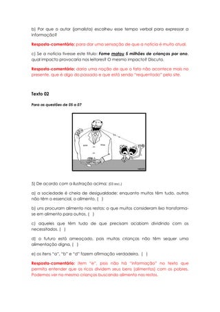 b) Por que o autor (jornalista) escolheu esse tempo verbal para expressar a
informação?

Resposta-comentário: para dar uma sensação de que a notícia é muito atual.

c) Se a notícia tivesse este titulo: Fome matou 5 milhões de crianças por ano,
qual impacto provocaria nos leitores? O mesmo impacto? Discuta.

Resposta-comentário: daria uma noção de que o fato não acontece mais no
presente, que é algo do passado e que está sendo “requentado” pelo site.



Texto 02

Para as questões de 05 a 07




5) De acordo com a ilustração acima: (03 esc.)

a) a sociedade é cheia de desigualdade: enquanto muitos têm tudo, outros
não têm o essencial, o alimento. ( )

b) uns procuram alimento nos restos; o que muitos consideram lixo transforma-
se em alimento para outros. ( )

c) aqueles que têm tudo de que precisam acabam dividindo com os
necessitados. ( )

d) o futuro está ameaçado, pois muitas crianças não têm sequer uma
alimentação digna. ( )

e) os itens “a”, “b” e “d” fazem afirmação verdadeira. ( )

Resposta-comentário: item “e”, pois não há “informação” no texto que
permita entender que os ricos dividem seus bens (alimentos) com os pobres.
Podemos ver no mesmo crianças buscando alimento nos restos.
 