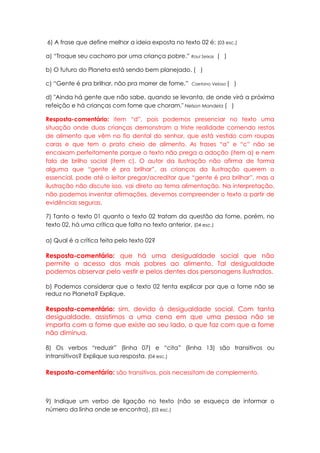 6) A frase que define melhor a ideia exposta no texto 02 é: (03 esc.)

a) “Troque seu cachorro por uma criança pobre.” Raul Seixas ( )

b) O futuro do Planeta está sendo bem planejado. ( )

c) “Gente é pra brilhar, não pra morrer de fome.”   Caetano Veloso (   )

d) "Ainda há gente que não sabe, quando se levanta, de onde virá a próxima
refeição e há crianças com fome que choram." Nelson Mandela ( )

Resposta-comentário: item “d”, pois podemos presenciar no texto uma
situação onde duas crianças demonstram a triste realidade comendo restos
de alimento que vêm no fio dental do senhor, que está vestido com roupas
caras e que tem o prato cheio de alimento. As frases “a” e “c” não se
encaixam perfeitamente porque o texto não prega a adoção (item a) e nem
fala de brilho social (item c). O autor da ilustração não afirma de forma
alguma que “gente é pra brilhar”, as crianças da ilustração querem o
essencial, pode até o leitor pregar/acreditar que “gente é pra brilhar”, mas a
ilustração não discute isso, vai direto ao tema alimentação. Na interpretação,
não podemos inventar afirmações, devemos compreender o texto a partir de
evidências seguras.

7) Tanto o texto 01 quanto o texto 02 tratam da questão da fome, porém, no
texto 02, há uma crítica que falta no texto anterior. (04 esc.)

a) Qual é a crítica feita pelo texto 02?

Resposta-comentário: que há uma desigualdade social que não
permite o acesso dos mais pobres ao alimento. Tal desigualdade
podemos observar pelo vestir e pelos dentes dos personagens ilustrados.

b) Podemos considerar que o texto 02 tenta explicar por que a fome não se
reduz no Planeta? Explique.

Resposta-comentário: sim, devido à desigualdade social. Com tanta
desigualdade, assistimos a uma cena em que uma pessoa não se
importa com a fome que existe ao seu lado, o que faz com que a fome
não diminua.

8) Os verbos “reduzir” (linha 07) e “cita” (linha 13) são transitivos ou
intransitivos? Explique sua resposta. (04 esc.)

Resposta-comentário: são transitivos, pois necessitam de complemento.



9) Indique um verbo de ligação no texto (não se esqueça de informar o
número da linha onde se encontra). (03 esc.)
 