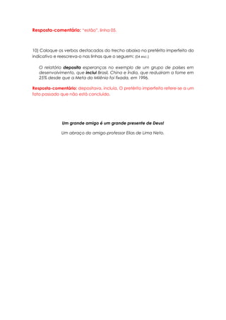 Resposta-comentário: “estão”, linha 05.



10) Coloque os verbos destacados do trecho abaixo no pretérito imperfeito do
indicativo e reescreva-o nas linhas que o seguem: (04 esc.)

   O relatório deposita esperanças no exemplo de um grupo de países em
   desenvolvimento, que inclui Brasil, China e Índia, que reduziram a fome em
   25% desde que a Meta do Milênio foi fixada, em 1996.

Resposta-comentário: depositava, incluía. O pretérito imperfeito refere-se a um
fato passado que não está concluído.




              Um grande amigo é um grande presente de Deus!

              Um abraço do amigo-professor Elias de Lima Neto.
 