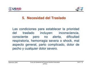 Setiembre 2006 Curso de Asistente de Primeros Auxilios Avanzados
(APAA)
AV 8 - 13
5. Necesidad del Traslado
Las condiciones para establecer la prioridad
del traslado incluyen: inconsciencia,
consciente pero no alerta, dificultad
respiratoria, hemorragia severa o shock, mal
aspecto general, parto complicado, dolor de
pecho y cualquier dolor severo.
 
