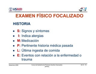Setiembre 2006 Curso de Asistente de Primeros Auxilios Avanzados
(APAA)
AV 8 - 15
S:
I:
M:
P:
L:
E:
HISTORIA
Signos y síntomas
Indica alergias
Medicación
Pertinente historia médica pasada
Última ingesta de comida
Eventos con relación a la enfermedad o
trauma
EXAMEN FÍSICO FOCALIZADO
 