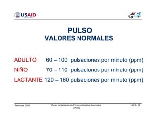 Setiembre 2006 Curso de Asistente de Primeros Auxilios Avanzados
(APAA)
AV 8 - 18
ADULTO 60 – 100 pulsaciones por minuto (ppm)
NIÑO 70 – 110 pulsaciones por minuto (ppm)
LACTANTE 120 – 160 pulsaciones por minuto (ppm)
PULSOPULSO
VALORES NORMALESVALORES NORMALES
 