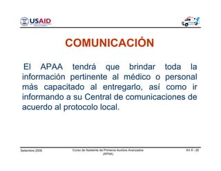 Setiembre 2006 Curso de Asistente de Primeros Auxilios Avanzados
(APAA)
AV 8 - 26
COMUNICACIÓN
El APAA tendrá que brindar toda la
información pertinente al médico o personal
más capacitado al entregarlo, así como ir
informando a su Central de comunicaciones de
acuerdo al protocolo local.
 
