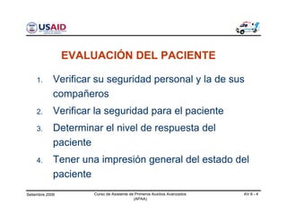 Setiembre 2006 Curso de Asistente de Primeros Auxilios Avanzados
(APAA)
AV 8 - 4
1. Verificar su seguridad personal y la de sus
compañeros
2. Verificar la seguridad para el paciente
3. Determinar el nivel de respuesta del
paciente
4. Tener una impresión general del estado del
paciente
EVALUACIÓN DEL PACIENTE
 