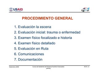 Setiembre 2006 Curso de Asistente de Primeros Auxilios Avanzados
(APAA)
AV 8 - 5
1. Evaluación la escena
2. Evaluación inicial: trauma o enfermedad
3. Examen físico focalizado e historia
4. Examen físico detallado
5. Evaluación en Ruta
6. Comunicaciones
7. Documentación
PROCEDIMIENTO GENERAL
 