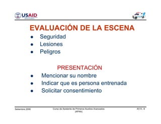 Setiembre 2006 Curso de Asistente de Primeros Auxilios Avanzados
(APAA)
AV 8 - 6
Mencionar su nombre
Indicar que es persona entrenada
Solicitar consentimiento
PRESENTACIÓN
Seguridad
Lesiones
Peligros
EVALUACIÓN DE LA ESCENA
 
