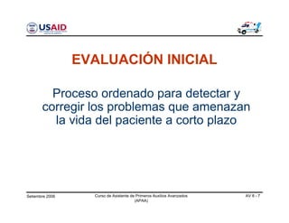 Setiembre 2006 Curso de Asistente de Primeros Auxilios Avanzados
(APAA)
AV 8 - 7
Proceso ordenado para detectar y
corregir los problemas que amenazan
la vida del paciente a corto plazo
EVALUACIÓN INICIAL
 
