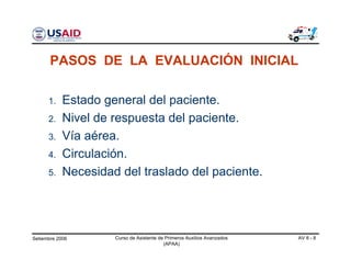 Setiembre 2006 Curso de Asistente de Primeros Auxilios Avanzados
(APAA)
AV 8 - 8
1. Estado general del paciente.
2. Nivel de respuesta del paciente.
3. Vía aérea.
4. Circulación.
5. Necesidad del traslado del paciente.
PASOS DE LA EVALUACIÓN INICIAL
 