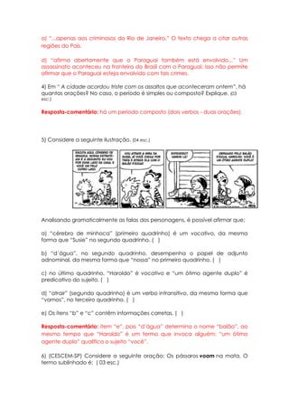 a) “...apenas aos criminosos do Rio de Janeiro.” O texto chega a citar outras
regiões do País.

d) “afirma abertamente que o Paraguai também está envolvido...” Um
assassinato aconteceu na fronteira do Brasil com o Paraguai; isso não permite
afirmar que o Paraguai esteja envolvido com tais crimes.

4) Em “ A cidade acordou triste com os assaltos que aconteceram ontem”, há
quantas orações? No caso, o período é simples ou composto? Explique. (03
esc.)


Resposta-comentário: há um período composto (dois verbos - duas orações).




5) Considere a seguinte ilustração. (04 esc.)




Analisando gramaticalmente as falas dos personagens, é possível afirmar que:

a) “cérebro de minhoca” (primeiro quadrinho) é um vocativo, da mesma
forma que “Susie” no segundo quadrinho. ( )

b) “d´água”, no segundo quadrinho, desempenha o papel de adjunto
adnominal, da mesma forma que “nossa” no primeiro quadrinho. ( )

c) no último quadrinho, “Haroldo” é vocativo e “um ótimo agente duplo” é
predicativo do sujeito. ( )

d) “atrair” (segundo quadrinho) é um verbo intransitivo, da mesma forma que
“vamos”, no terceiro quadrinho. ( )

e) Os itens “b” e “c” contêm informações corretas. ( )

Resposta-comentário: item “e”, pois “d’água” determina o nome “balão”, ao
mesmo tempo que “Haroldo” é um termo que invoca alguém; “um ótimo
agente duplo” qualifica o sujeito “você”.

6) (CESCEM-SP) Considere a seguinte oração: Os pássaros voam na mata. O
termo sublinhado é: ( 03 esc.)
 
