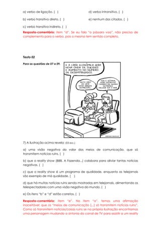 a) verbo de ligação. ( )                     d) verbo intransitivo. ( )

b) verbo transitivo direto. ( )              e) nenhum dos citados. ( )

c) verbo transitivo indireto. ( )
Resposta-comentário: item “d”. Se eu falo “o pássaro voa”, não preciso de
complemento para o verbo, pois o mesmo tem sentido completo.




Texto 02

Para as questões de 07 a 09.




7) A ilustração acima revela: (03 esc.)

a) uma visão negativa do valor dos meios de comunicação, que só
transmitem notícias ruins. ( )

b) que o reality show (BBB, A Fazenda...) colabora para aliviar tantas notícias
negativas. ( )

c) que o reality show é um programa de qualidade, enquanto os telejornais
são exemplo de má qualidade. ( )

d) que há muitas notícias ruins sendo mostradas em telejornais, alimentando os
telespectadores com uma visão negativa do mundo. ( )

e) Os itens “b” e “d” estão corretos. ( )

Resposta-comentário: item “e”. No item “a”, temos uma afirmação
inaceitável: que os “meios de comunicação [...] só transmitem notícias ruins”.
Como só transmitem notícias/coisas ruins se na própria ilustração encontramos
uma personagem mudando a sintonia do canal de TV para assistir a um reality
 