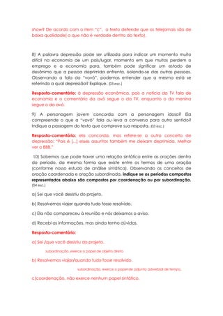 show? De acordo com o item “c”, o texto defende que os telejornais são de
baixa qualidade( o que não é verdade dentro do texto).



8) A palavra depressão pode ser utilizada para indicar um momento muito
difícil na economia de um país/lugar, momento em que muitos perdem o
emprego e a economia para, também pode significar um estado de
desânimo que a pessoa deprimida enfrenta, isolando-se das outras pessoas.
Observando a fala da “vovó”, podemos entender que a mesma está se
referindo a qual depressão? Explique. (03 esc.)

Resposta-comentário: à depressão econômica, pois a notícia da TV fala de
economia e o comentário da avó segue o da TV, enquanto o da menina
segue o da avó.

9) A personagem jovem concorda com a personagem idosa? Ela
compreende o que a “vovó” fala ou leva a conversa para outro sentido?
Indique a passagem do texto que comprove sua resposta. (03 esc.)

Resposta-comentário: ela concorda, mas refere-se a outro conceito de
depressão: “Pois é [...] esses assuntos também me deixam deprimida. Melhor
ver o BBB.”

 10) Sabemos que pode haver uma relação sintática entre as orações dentro
do período, da mesma forma que existe entre os termos de uma oração
(conforme nosso estudo de análise sintática). Observando os conceitos de
oração coordenada e oração subordinada, indique se os períodos compostos
representados abaixo são compostos por coordenação ou por subordinação.
(04 esc.)

a) Sei que você desistiu do projeto.

b) Resolvemos viajar quando tudo fosse resolvido.

c) Ela não compareceu à reunião e nós deixamos o aviso.

d) Recebi as informações, mas ainda tenho dúvidas.

Resposta-comentário:

a) Sei /que você desistiu do projeto.

        subordinação, exerce o papel de objeto direto.

b) Resolvemos viajar/quando tudo fosse resolvido.

                          subordinação, exerce o papel de adjunto adverbial de tempo.

c)coordenação, não exerce nenhum papel sintático.
 