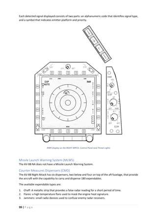 99 | P a g e
Each detected signal displayed consists of two parts: an alphanumeric code that identifies signal type,
and a symbol that indicates emitter platform and priority.
RWR Display on the RIGHT MPCD, Control Panel and Threat Lights
Missile Launch Warning System (MLWS)
The AV-8B NA does not have a Missile Launch Warning System.
Counter Measures Dispensers (CMD)
The AV-8B Night Attack has six dispensers, two below and four on top of the aft fuselage, that provide
the aircraft with the capability to carry and dispense 180 expendables.
The available expendable types are:
1. Chaff: A metallic strip that provides a false radar reading for a short period of time.
2. Flares: a high temperature flare used to mask the engine heat signature.
3. Jammers: small radio devices used to confuse enemy radar receivers.
 