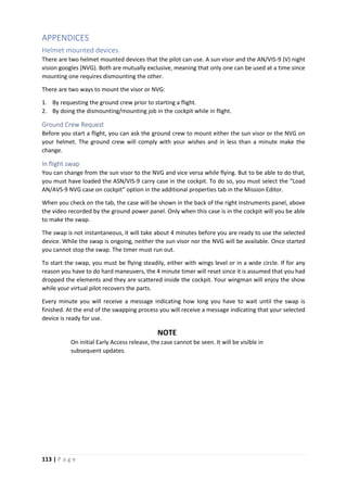 113 | P a g e
APPENDICES
Helmet mounted devices.
There are two helmet mounted devices that the pilot can use. A sun visor and the AN/VIS-9 (V) night
vision googles (NVG). Both are mutually exclusive, meaning that only one can be used at a time since
mounting one requires dismounting the other.
There are two ways to mount the visor or NVG:
1. By requesting the ground crew prior to starting a flight.
2. By doing the dismounting/mounting job in the cockpit while in flight.
Ground Crew Request
Before you start a flight, you can ask the ground crew to mount either the sun visor or the NVG on
your helmet. The ground crew will comply with your wishes and in less than a minute make the
change.
In flight swap
You can change from the sun visor to the NVG and vice versa while flying. But to be able to do that,
you must have loaded the ASN/VIS-9 carry case in the cockpit. To do so, you must select the “Load
AN/AVS-9 NVG case on cockpit” option in the additional properties tab in the Mission Editor.
When you check on the tab, the case will be shown in the back of the right instruments panel, above
the video recorded by the ground power panel. Only when this case is in the cockpit will you be able
to make the swap.
The swap is not instantaneous, it will take about 4 minutes before you are ready to use the selected
device. While the swap is ongoing, neither the sun visor nor the NVG will be available. Once started
you cannot stop the swap. The timer must run out.
To start the swap, you must be flying steadily, either with wings level or in a wide circle. If for any
reason you have to do hard maneuvers, the 4 minute timer will reset since it is assumed that you had
dropped the elements and they are scattered inside the cockpit. Your wingman will enjoy the show
while your virtual pilot recovers the parts.
Every minute you will receive a message indicating how long you have to wait until the swap is
finished. At the end of the swapping process you will receive a message indicating that your selected
device is ready for use.
NOTE
On initial Early Access release, the case cannot be seen. It will be visible in
subsequent updates.
 
