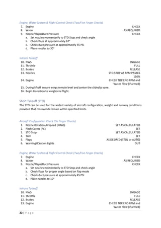 22 | P a g e
Engine, Water System & Flight Control Check (Two/Five Finger Checks)
7. Engine CHECK
8. Water AS REQUIRED
9. Nozzle/Flaps/Duct Pressure CHECK
a. Set nozzles momentarily to STO Stop and check angle
b. Check flaps at approximately 62o
c. Check duct pressure at approximately 45 PSI
d. Place nozzles to 30o
Initiate Takeoff
10. NWS ENGAGE
11. Throttle FULL
12. Brakes RELEASE
13. Nozzles STO STOP AS RPM PASSES
110%
14. Engine CHECK TOP END RPM and
Water Flow (if armed)
15. During liftoff ensure wings remain level and center the slideslip vane.
16. Begin transition to wingborne flight.
Short Takeoff (STO)
The STO can be used for the widest variety of aircraft configuration, weight and runway conditions
provided that crosswinds remain within specified limits.
Aircraft Configuration Check (On Finger Checks)
1. Nozzle Rotation Airspeed (NRAS) SET AS CALCULATED
2. Pitch Carets (PC) SET
3. STO Stop SET AS CALCULATED
4. Trim SET
5. Flaps AS DESIRED (STOL or AUTO)
6. Warning/Caution Lights OUT
Engine, Water System & Flight Control Check (Two/Five Finger Checks)
7. Engine CHECK
8. Water AS REQUIRED
9. Nozzle/Flaps/Duct Pressure CHECK
a. Set nozzles momentarily to STO Stop and check angle
b. Check flaps for proper angle based on flap mode
c. Check duct pressure at approximately 45 PSI
d. Place nozzles to 10o
Initiate Takeoff
10. NWS ENGAGE
11. Throttle FULL
12. Brakes RELEASE
13. Engine CHECK TOP END RPM and
Water Flow (if armed)
 