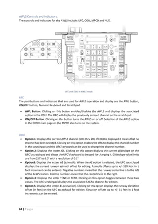 63 | P a g e
AWLS Controls and Indicators.
The controls and indicators for the AWLS include: UFC, ODU, MPCD and HUD.
UFC and ODU in AWLS mode.
UFC
The pushbuttons and indicators that are used for AWLS operation and display are the AWL button,
ON/OFF button, Numeric Keyboard and Scratchpad.
• AWL Button: Clicking on this button enables/disables the AWLS and displays the associated
option in the ODU. The UFC will display the previously entered channel on the scratchpad.
• ON/OFF Button: Clicking on this button turns the AWLS on or off. Selection of the AWLS option
in the EHSDI main page on the MPCD also turns on the system.
ODU
• Option 1: Displays the current AWLS channel (CH1 thru 20). If CH00 is displayed it means that no
channel has been selected. Clicking on this option enables the UFC to display the channel number
in the scratchpad and the UFC keyboard can be used to change the channel number.
• Option 2: Displays the letters GS. Clicking on this option displays the current glideslope on the
UFC’s scratchpad and allows the UFC’s keyboard to be used for changing it. Glideslope value limits
are from 2.0o
to 6.0o
with a resolution of 0.1o
• Option3: Displays the letters AZ (azimuth). When the AZ option is selected, the UFC scratchpad
displays the current runway azimuth offset for editing. Azimuth offsets up to +/- 310 foot in 1
foot increment can be entered. Negative numbers mean that the runway centerline is to the left
of the ALWS station. Positive numbers mean that the centerline is to the right.
• Option 4: Displays the letter TCNX or TCNY. Clicking on this option toggles between these two
values. The UFC scratchpad displays the associated TACAN channel for edition.
• Option 5: Displays the letters EL (elevation). Clicking on this option displays the runway elevation
offset (in feet) on the UFC scratchpad for edition. Elevation offsets up to +/- 31 feet in 1 foot
increments can be entered.
 