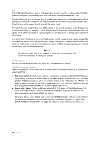 76 | P a g e
FLIR
The AV-8B Night Attack has a built in FLIR system that is mainly used for navigation called NAVFLIR.
The NAVFLIR system consists of two main units: The sensor head and the electronics unit.
The NAVFLIR sensor head is mounted directly to a boresight adaptor tray in the upper portion of the
nose cone in front of the windscreen and is responsible for the distinctive fairing on the aircraft’s nose.
The electronics unit is located directly beneath the sensor head.
The NAVFLIR sensor head field-of-view (FOV) is fixed at the aircraft waterline and is 2o
above the
horizon in level flight. Its coverage is 13.4o
in elevation and 200
in azimuth. The sensor head detects IR
signals which is then converted to electrical signals in order to provide an analog representation of
the IR scene.
In order to detect the IR energy the sensor head must be cooled. Instead of using a liquid nitrogen like
the Sidewinder seeker head, the system uses a cooling engine that is powered by the aircraft. This
system provides slower cool down times (between three and five minutes depending on ambient
temperature) than the Sidewinder system.
NOTE
NAVFLIR cool down time is not enabled in initial Early Access release. The
system will be enabled in subsequent updates.
NAVFLIR Polarity
NAVFLIR polarity can be switched from White Hot to Black Hot and vice versa.
NAVFLIR Controls and Indicators
The NAVFLIR controls and indicators are: FLIR power switch, Sensor Select switch, HUD control panel
and either MPCD.
• FLIR power switch: The FLIR power switch is a two-position switch located on the NAVFLIR power
panel. The up position (FLIR) applies power to the NAVFLIR sensor and electronics unit. The down
position (OFF) removes power. When the switch is clicked to the FLIR position the NAVFLIR cool
down process is initiated. The NAVFLIR is operational in less than 5 minutes. Until then, with the
FLIR display selected on either MPCD a NOT RDY legend will be shown.
• Sensor Select Switch: Clicking on [Sensor Select RIGHT: FLIR: Video On/WH/BH] will select FLIR
video on the right MPCD, if FLIR video was not available before. Subsequent actuations will
alternate between white hot and black hot polarity.
Clicking on [Sensor Select DOWN: HUD Scene Reject/TPOD] will display FLIR video on the HUD, if
the HUD brightness selector is in the NIGHT position. Subsequent actuations of [Sensor Select
DOWN: HUD Scene Reject/TPOD] will toggle the FLIR video on the HUD between off and on.
 
