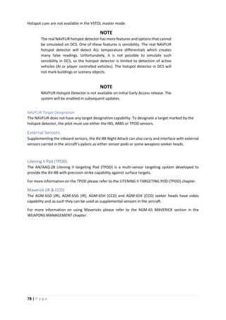 78 | P a g e
Hotspot cues are not available in the VSTOL master mode.
NOTE
The real NAVFLIR hotspot detector has more features and options that cannot
be simulated on DCS. One of these features is sensibility. The real NAVFLIR
hotspot detector will detect ALL temperature differentials which creates
many false readings. Unfortunately, it is not possible to simulate such
sensibility in DCS, so the hotspot detector is limited to detection of active
vehicles (AI or player controlled vehicles). The hotspot detector in DCS will
not mark buildings or scenery objects.
NOTE
NAVFLIR Hotspot Detector is not available on initial Early Access release. The
system will be enabled in subsequent updates.
NAVFLIR Target Designation
The NAVFLIR does not have any target designation capability. To designate a target marked by the
hotspot detector, the pilot must use either the INS, ARBS or TPOD sensors.
External Sensors
Supplementing the inboard sensors, the AV-8B Night Attack can also carry and interface with external
sensors carried in the aircraft’s pylons as either sensor pods or some weapons seeker heads.
Litening II Pod (TPOD)
The AN/AAQ-28 Litening II targeting Pod (TPOD) is a multi-sensor targeting system developed to
provide the AV-8B with precision strike capability against surface targets.
For more information on the TPOD please refer to the LITENING II TARGETING POD (TPOD) chapter.
Maverick (IR & CCD)
The AGM-65D (IR), AGM-65G (IR), AGM-65H (CCD) and AGM-65K (CCD) seeker heads have video
capability and as such they can be used as supplemental sensors in the aircraft.
For more information on using Mavericks please refer to the AGM-65 MAVERICK section in the
WEAPONS MANAGEMENT chapter.
 