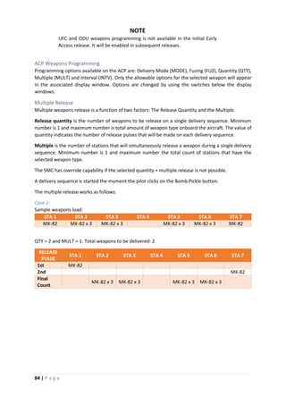 84 | P a g e
NOTE
UFC and ODU weapons programming is not available in the initial Early
Access release. It will be enabled in subsequent releases.
ACP Weapons Programming
Programming options available on the ACP are: Delivery Mode (MODE), Fuzing (FUZ), Quantity (QTY),
Multiple (MULT) and Interval (INTV). Only the allowable options for the selected weapon will appear
in the associated display window. Options are changed by using the switches below the display
windows.
Multiple Release
Multiple weapons release is a function of two factors: The Release Quantity and the Multiple.
Release quantity is the number of weapons to be release on a single delivery sequence. Minimum
number is 1 and maximum number is total amount of weapon type onboard the aircraft. The value of
quantity indicates the number of release pulses that will be made on each delivery sequence.
Multiple is the number of stations that will simultaneously release a weapon during a single delivery
sequence. Minimum number is 1 and maximum number the total count of stations that have the
selected weapon type.
The SMC has override capability if the selected quantity + multiple release is not possible.
A delivery sequence is started the moment the pilot clicks on the Bomb Pickle button.
The multiple release works as follows:
Case 1:
Sample weapons load:
STA 1 STA 2 STA 3 STA 4 STA 5 STA 6 STA 7
MK-82 MK-82 x 3 MK-82 x 3 MK-82 x 3 MK-82 x 3 MK-82
QTY = 2 and MULT = 1. Total weapons to be delivered: 2
RELEASE
PULSE
STA 1 STA 2 STA 3 STA 4 STA 5 STA 6 STA 7
1st MK-82
2nd MK-82
Final
Count
MK-82 x 3 MK-82 x 3 MK-82 x 3 MK-82 x 3
 