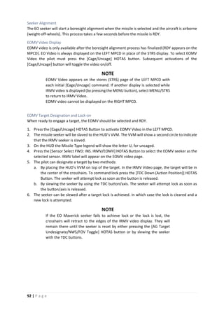 92 | P a g e
Seeker Alignment
The EO seeker will start a boresight alignment when the missile is selected and the aircraft is airborne
(weight-off-wheels). This process takes a few seconds before the missile is RDY.
EOMV Video Display
EOMV video is only available after the boresight alignment process has finalized (RDY appears on the
MPCD). EO Video is always displayed on the LEFT MPCD in place of the STRS display. To select EOMV
Video the pilot must press the [Cage/Uncage] HOTAS button. Subsequent activations of the
[Cage/Uncage] button will toggle the video on/off.
NOTE
EOMV Video appears on the stores (STRS) page of the LEFT MPCD with
each initial [Cage/Uncage] command. If another display is selected while
IRMV video is displayed (by pressing the MENU button), select MENU/STRS
to return to IRMV Video.
EOMV video cannot be displayed on the RIGHT MPCD.
EOMV Target Designation and Lock-on
When ready to engage a target, the EOMV should be selected and RDY.
1. Press the [Cage/Uncage] HOTAS Button to activate EOMV Video in the LEFT MPCD.
2. The missile seeker will be slaved to the HUD’s VVM. The VVM will show a second circle to indicate
that the IRMV seeker is slaved.
3. On the HUD the Missile Type legend will show the letter U, for uncaged.
4. Press the [Sensor Select FWD: INS. IRMV/EOMV] HOTAS Button to select the EOMV seeker as the
selected sensor. IRMV label will appear on the EOMV video page.
5. The pilot can designate a target by two methods:
a. By placing the HUD’s VVM on top of the target. In the IRMV Video page, the target will be in
the center of the crosshairs. To command lock press the [TDC Down (Action Position)] HOTAS
Button. The seeker will attempt lock as soon as the button is released.
b. By slewing the seeker by using the TDC button/axis. The seeker will attempt lock as soon as
the button/axis is released.
6. The seeker can be slewed after a target lock is achieved. In which case the lock is cleared and a
new lock is attempted.
NOTE
If the EO Maverick seeker fails to achieve lock or the lock is lost, the
crosshairs will retract to the edges of the IRMV video display. They will
remain there until the seeker is reset by either pressing the [AG Target
Undesignate/NWS/FOV Toggle] HOTAS button or by slewing the seeker
with the TDC buttons.
 