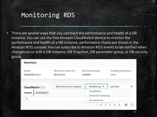 Monitoring RDS
10
▪ There are several ways that you can track the performance and health of a DB
instance.You can use the free Amazon CloudWatch service to monitor the
performance and health of a DB instance; performance charts are shown in the
Amazon RDS console.You can subscribe to Amazon RDS events to be notified when
changes occur with a DB instance, DB Snapshot, DB parameter group, or DB security
group.
 