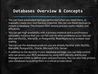 Databases Overview & Concepts
3
– You can have automated backups performed when you need them, or
manually create your own backup snapshot.You can use these backups to
restore a database.The Amazon RDS restore process works reliably and
efficiently.
– You can get high availability with a primary instance and a synchronous
secondary instance that you can fail over to when problems occur.You can
also use MySQL, MariaDB, or PostgreSQL Read Replicas to increase read
scaling.
– You can use the database products you are already familiar with: MySQL,
MariaDB, PostgreSQL,Oracle, Microsoft SQL Server.
– In addition to the security in your database package, you can help control
who can access your RDS databases by usingAWS Identity and Access
Management (IAM) to define users and permissions.You can also help protect
your databases by putting them in a virtual private cloud.
 