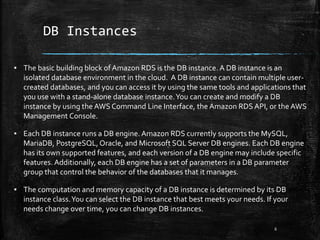 DB Instances
6
▪ The basic building block of Amazon RDS is the DB instance. A DB instance is an
isolated database environment in the cloud. A DB instance can contain multiple user-
created databases, and you can access it by using the same tools and applications that
you use with a stand-alone database instance.You can create and modify a DB
instance by using the AWS Command Line Interface, the Amazon RDS API, or the AWS
Management Console.
▪ Each DB instance runs a DB engine.Amazon RDS currently supports the MySQL,
MariaDB, PostgreSQL,Oracle, and Microsoft SQL Server DB engines. Each DB engine
has its own supported features, and each version of a DB engine may include specific
features. Additionally, each DB engine has a set of parameters in a DB parameter
group that control the behavior of the databases that it manages.
▪ The computation and memory capacity of a DB instance is determined by its DB
instance class.You can select the DB instance that best meets your needs. If your
needs change over time, you can change DB instances.
 