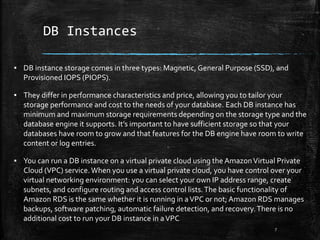 DB Instances
7
▪ DB instance storage comes in three types: Magnetic, General Purpose (SSD), and
Provisioned IOPS (PIOPS).
▪ They differ in performance characteristics and price, allowing you to tailor your
storage performance and cost to the needs of your database. Each DB instance has
minimum and maximum storage requirements depending on the storage type and the
database engine it supports. It’s important to have sufficient storage so that your
databases have room to grow and that features for the DB engine have room to write
content or log entries.
▪ You can run a DB instance on a virtual private cloud using the AmazonVirtual Private
Cloud (VPC) service.When you use a virtual private cloud, you have control over your
virtual networking environment: you can select your own IP address range, create
subnets, and configure routing and access control lists.The basic functionality of
Amazon RDS is the same whether it is running in aVPC or not; Amazon RDS manages
backups, software patching, automatic failure detection, and recovery.There is no
additional cost to run your DB instance in aVPC
 