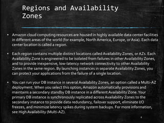 Regions and Availability
Zones
8
▪ Amazon cloud computing resources are housed in highly available data center facilities
in different areas of the world (for example, North America, Europe, or Asia). Each data
center location is called a region.
▪ Each region contains multiple distinct locations called Availability Zones, or AZs. Each
Availability Zone is engineered to be isolated from failures in other Availability Zones,
and to provide inexpensive, low-latency network connectivity to other Availability
Zones in the same region. By launching instances in separate Availability Zones, you
can protect your applications from the failure of a single location.
▪ You can run your DB instance in several Availability Zones, an option called a Multi-AZ
deployment.When you select this option, Amazon automatically provisions and
maintains a secondary standby DB instance in a different Availability Zone.Your
primary DB instance is synchronously replicated across Availability Zones to the
secondary instance to provide data redundancy, failover support, eliminate I/O
freezes, and minimize latency spikes during system backups. For more information,
see HighAvailability (Multi-AZ).
 