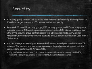 Security
9
▪ A security group controls the access to a DB instance. It does so by allowing access to
IP address ranges or Amazon EC2 instances that you specify.
▪ Amazon RDS uses DB security groups,VPC security groups, and EC2 security groups.
In simple terms, a DB security group controls access to a DB instance that is not in a
VPC, aVPC security group controls access to a DB instance inside aVPC, and an
Amazon EC2 security group controls access to an EC2 instance and can be used with a
DB instance.
▪ You can manage access to your Amazon RDS resources and your databases on a DB
instance.The method you use to manage access depends on what type of task the
user needs to perform with Amazon RDS:
– Eg: Use Secure Socket Layer (SSL) connections with DB instances running the MySQL,
MariaDB, PostgreSQL, Oracle, or Microsoft SQL Server database engines.
 