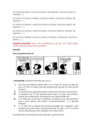 a) transitivo direto, transitivo indireto, de ligação, transitivo direto e
indireto.( )

b) transitivo direto e indireto, transitivo direto, transitivo indireto, de
ligação. ( )

c) transitivo indireto, transitivo direto e indireto, transitivo direto, de
ligação. ( )

d) transitivo indireto, transitivo direto, transitivo direto e indireto, de
ligação. ( )

e) transitivo indireto, transitivo direto e indireto, de ligação, transitivo
direto. ( )

Resposta-comentário: item d. Só considerando o uso de “lhe” como objeto
indireto daria para solucionar a questão.

Texto 02

Para as questões de 05 a 07




5) No texto 02, podemos entender que: (03 esc.)

   I.   há uma concordância desse texto com o texto 01, quanto à ideia de
        que a TV tem um baixo nível de programação devido ao nível cultural
        do povo.
  II.   o conhecimento pode desvendar o poder dos meios de comunicação.
 III.   as emissoras de TV têm grande poder sobre a cultura das pessoas,
        através da manipulação, que garante uma cega obediência.
IV.     a TV serve de canal para os interesses comerciais, que não permitem
        que o povo pense, pois fazê-lo consumir/obedecer é o grande
        interesse.
 V.     a TV não tem o objetivo de esclarecer/revelar seus “segredos”, pois
        perderia seu poder sobre as pessoas/mentes. Ou seja, a TV é a escola
        menos indicada para criar cidadãos com visão crítica.

Considerando as afirmações acima, assinale a opção correta:
 