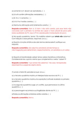a) somente I e II devem ser assinalados. ( )

b) I,II e III contêm afirmações verdadeiras. ( )

c) III, IV e V, somente. ( )

d) II, III, IV e V estão corretas. ( )

e) Nenhuma afirmação está totalmente correta. ( )

Resposta-comentário: item d. O item I não está correto, pois esse texto não
concorda com o primeiro no sentido de culpar o nível cultural do povo pela
baixa qualidade da TV, aqui a TV é culpada pela manipulação do povo.

6) No quarto quadrinho, temos “Os malditos sabem que ainda não sabemos”.
Com relação a esse período, responda: (04 esc.)

a) Qual é a função sintática dos dois termos destacados? Justifique sua
resposta.

Resposta-comentário: são adjuntos adverbiais (ainda=tempo e
não=negação),pois determinam, respectivamente, um advérbio e um verbo .



b) Quanto à transitividade verbal, temos verbos transitivos e intransitivos.
Considerando isso, qual é o termo que complementa o verbo “sabem”?

Resposta-comentário: “que ainda não sabemos”. No caso, tal expressão
desempenha o papel de objeto direto.



7) Lendo o texto 02, percebe-se que: (03 esc.)

a) o terceiro quadrinho mostra um telespectador escravo da TV. ( )

b) o terceiro quadrinho mostra uma oposição à atitude revelada no primeiro
quadrinho. ( )

c) no segundo quadrinho surge um conflito, que permanece no último
quadrinho. ( )

d) a personagem reconhece sua fragilidade diante da TV. ( )

e)Todas as afirmações anteriores estão corretas. ( )

Resposta-comentário: item e.
 