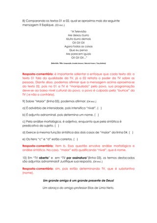 8) Comparando os textos 01 e 02, qual se aproxima mais da seguinte
mensagem ? Explique. (03 esc.)

                                            “A Televisão
                                          Me deixou burro
                                         Muito burro demais
                                             Oi! Oi! Oi!
                                        Agora todas as coisas
                                           Que eu penso
                                         Me parecem iguais
                                             Oi! Oi! Oi!...”

                     (televisão, Titãs. Composição: Arnaldo Antunes / Marcelo Fromer / Tony Bellotto)




Resposta-comentário: é importante salientar o enfoque que cada texto dá: o
texto 01 fala da qualidade da TV, já o 02 retrata o poder da TV sobre as
pessoas. Diante disso, podemos afirmar que a mensagem acima aproxima-se
do texto 02, pois no 01 a TV é “manipulada” pelo povo, sua programação
deve-se ao baixo nível cultural do povo, o povo é culpado pela “burrice” da
TV ( e não o contrário).

9) Sobre “Maior” (linha 05), podemos afirmar: (04 esc.)

a) É advérbio de intensidade, pois intensifica “nível”. ( )

b) É adjunto adnominal, pois determina um nome. ( )

c) Pela análise morfológica, é adjetivo, enquanto que pela sintática é
predicativo do sujeito. ( )

d) Exerce a mesma função sintática dos dois casos de “maior” da linha 04. ( )

e) Os itens “c” e “d” estão corretos. ( )

Resposta-comentário: item b. Essa questão envolve análise morfológica e
análise sintática. No caso, “maior” está qualificando “nível”, que é nome.

10) Em “TV aberta” e em “TV por assinatura”(linha 03), os termos destacados
são adjuntos adnominais? Justifique sua resposta. (04 esc.)

Resposta-comentário: sim, pois estão determinando TV, que é substantivo
(nome).

               Um grande amigo é um grande presente de Deus!

               Um abraço do amigo-professor Elias de Lima Neto.
 