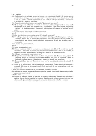 90




C10: …tímidos.
B11: Então, como eu, eu acho que havia o nervosismo - eu estava sendo filmada e de repente eu acho
    que direciono. É porque no começo eu comecei a perguntar e depois comecei a direcionar. “Ah,
    é isso ou é aquilo? “ Tipo de resposta sim ou não. Então eu acho que eu comecei a ver com eles
    a participação e depois eu direcionei.
C11: E depois quando eles erraram o que você fez? Quando eles acertaram?
B12: É eu, porque não tinha certo ou errado, eu procurava falar assim [ambas Será que é isso?]
    então vamos ver de novo, aí o que você acha? Aí perguntava o que eles achavam, eles falavam
    “Tá indo”. Aí nós escutávamos a fita de novo pra confirmar, aí chegava ao resultado através
    deles.
C12: Quanto através deles, não de você dando a resposta.
B13: é
C13: Que tipo de conhecimento você acha que foi enfocado nessa aula?
B13: eu acho que eu queria um tipo assim, eu comecei com listening e trabalhei um pouco a estrutura
      da língua inglesa, mas na verdade meu objetivo era o oral pra finalizar com ele, fazendo uma
      representação, um diálogo, então tinha todo um processo. A aula não terminou, mas foi
      terminada.
C14: …mas aí você pode continuar…
B14: é
C15: numa outra aula fazer isso..
B15: é como eu falei, no início eu tentei que eles participassem mais. Ela foi de um jeito mas quando
    eu comecei a direcionar, eu misturei, eu comecei dando oportunidades a eles, no início eu não fui
    detentora do poder, procurei mais a participação e depois eu me perdi no processo.
C16: Mas por que você acha que aconteceu isso?
B16: Porque é o costume dar tudo pronto ao aluno, não procurar dele. Eu acho que é próprio do
      professor, porque eu, ainda que a gente tenha formada uma visão de linguagem a gente no
      fundo não consegue, a gente coloca mas aí a gente se vê fazendo uma outra coisa
C17: E essas atividades que você desenvolveu, como você as vê pra transformação da realidade do
    aluno?
B17: Seria se eu pudesse fazer todo o processo até a finalização. É uma maneira de trabalhar a
    oralidade dele, como se faria em português. Seria uma visão de uma outra cultura, traria uma
    relação, né?
C18: Se você tivesse a oportunidade de fazer diferente, você faria diferente…
B18: Ah, eu acho que sim porque eu fui muito repetitiva, quando estava lendo. Eu traria o gravador,
    eu entraria com o texto já.
C19: Por quê?
B19: Porque eu acho que cansou, eu acho que, na verdade, como eu não consegui fazer o diálogo, a
    aula em si seria só o que trabalhei no contexto. O diálogo seria sobre o contexto. Seria isso uma
    só coisa, não tipo assim fazer isso e depois representar. Então seria trabalhar o contexto.
 
