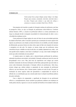 1




INTRODUÇÃO

                             Ensino porque busco, porque indaguei, porque indago e me indago.
                             Pesquiso para constatar, constatando, intervenho, intervindo educo e
                             me educo. Pesquiso para conhecer o que ainda não conheço e
                             comunicar ou anunciar a novidade. (Paulo Freire, 1996:20).


       Esta pesquisa está inserida no quadro de formação contínua de professores com base
na perspectiva crítica, ou seja, na formação de profissionais crítico-reflexivos. Conforme
salienta Kemmis (1987), o conceito de profissional reflexivo se tornou praticamente um
slogan na educação devido à emergente necessidade de à democratização do saber e com a
velocidade das mudanças sociais.
       Como professora de língua inglesa do curso de letras de uma universidade particular
da cidade de São Paulo, tenho vivenciado a pressão que as instituições de ensino superior têm
imposto aos professores com relação ao desenvolvimento de um trabalho, até então chamado
de diferenciado, que possa formar um aluno crítico capaz de lidar com situações de incerteza
e emergência em sala aula. No entanto, ao mesmo tempo que nós professores temos
consciência de que o trabalho em sala de aula deve ser mudado, deparamos-nos, então, com
uma questão muito complexa: como fazer as mudanças?, ou seja, como mudar estratégias de
ensino que estão cristalizadas em nossa prática?
       A resposta parece ser simples, pois o desenvolvimento profissional do professor,
sobretudo do professor universitário, está atrelado à formação contínua por meio de cursos de
pós-graduação stricto sensu. Mas, pela troca de experiências com colegas que cursam
mestrado e doutorado em diversas instituições de São Paulo, pude perceber que nem todos os
cursos estão diretamente direcionados à formação reflexiva de profissionais. Além disso,
existem colegas que, embora tenham se apropriado de uma concepção de profissional
reflexivo, em seus discursos, não o fizeram quanto à prática em sala de aula. Em geral, as
instituições de ensino superior ainda não apreenderam a complexidade do conceito de
reflexão do e as contribuições que esse conceito pode trazer à solução de problemas práticos
das ações realizadas.
       Com o objetivo de compreender o significado da formação de um profissional
reflexivo e, conseqüentemente, buscar caminhos que pudessem colaborar com mudanças em
minha prática docente, ingressei no curso de mestrado da Pontifícia Universidade Católica de
 