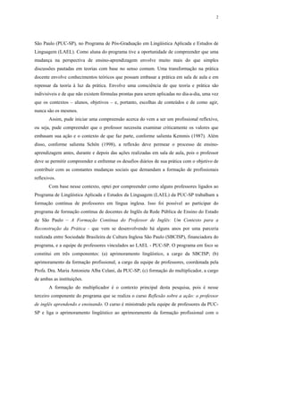 2




São Paulo (PUC-SP), no Programa de Pós-Graduação em Lingüística Aplicada e Estudos de
Linguagem (LAEL). Como aluna do programa tive a oportunidade de compreender que uma
mudança na perspectiva de ensino-aprendizagem envolve muito mais do que simples
discussões pautadas em teorias com base no senso comum. Uma transformação na prática
docente envolve conhecimentos teóricos que possam embasar a prática em sala de aula e em
repensar da teoria à luz da prática. Envolve uma consciência de que teoria e prática são
indivisíveis e de que não existem fórmulas prontas para serem aplicadas no dia-a-dia, uma vez
que os contextos – alunos, objetivos – e, portanto, escolhas de conteúdos e de como agir,
nunca são os mesmos.
       Assim, pude iniciar uma compreensão acerca do vem a ser um profissional reflexivo,
ou seja, pude compreender que o professor necessita examinar criticamente os valores que
embasam sua ação e o contexto de que faz parte, conforme salienta Kemmis (1987). Além
disso, conforme salienta Schön (1998), a reflexão deve permear o processo de ensino-
aprendizagem antes, durante e depois das ações realizadas em sala de aula, pois o professor
deve se permitir compreender e enfrentar os desafios diários de sua prática com o objetivo de
contribuir com as constantes mudanças sociais que demandam a formação de profissionais
reflexivos.
       Com base nesse contexto, optei por compreender como alguns professores ligados ao
Programa de Lingüística Aplicada e Estudos da Linguagem (LAEL) da PUC-SP trabalham a
formação contínua de professores em língua inglesa. Isso foi possível ao participar do
programa de formação contínua de docentes de Inglês da Rede Pública de Ensino do Estado
de São Paulo – A Formação Contínua do Professor de Inglês: Um Contexto para a
Reconstrução da Prática - que vem se desenvolvendo há alguns anos por uma parceria
realizada entre Sociedade Brasileira de Cultura Inglesa São Paulo (SBCISP), financiadora do
programa, e a equipe de professores vinculados ao LAEL - PUC-SP. O programa em foco se
constitui em três componentes: (a) aprimoramento lingüístico, a cargo da SBCISP; (b)
aprimoramento da formação profissional, a cargo da equipe de professores, coordenada pela
Profa. Dra. Maria Antonieta Alba Celani, da PUC-SP; (c) formação do multiplicador, a cargo
de ambas as instituições.
       A formação do multiplicador é o contexto principal desta pesquisa, pois é nesse
terceiro componente do programa que se realiza o curso Reflexão sobre a ação: o professor
de inglês aprendendo e ensinando. O curso é ministrado pela equipe de professores da PUC-
SP e liga o aprimoramento lingüístico ao aprimoramento da formação profissional com o
 