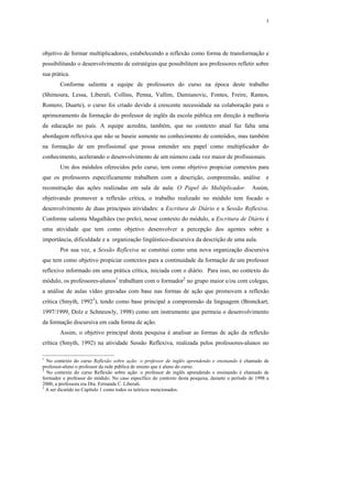 3




objetivo de formar multiplicadores, estabelecendo a reflexão como forma de transformação e
possibilitando o desenvolvimento de estratégias que possibilitem aos professores refletir sobre
sua prática.
        Conforme salienta a equipe de professores do curso na época deste trabalho
(Shimoura, Lessa, Liberali, Collins, Penna, Vallim, Damianovic, Fontes, Freire, Ramos,
Romero, Duarte), o curso foi criado devido à crescente necessidade na colaboração para o
aprimoramento da formação do professor de inglês da escola pública em direção à melhoria
da educação no país. A equipe acredita, também, que no contexto atual faz falta uma
abordagem reflexiva que não se baseie somente no conhecimento de conteúdos, mas também
na formação de um profissional que possa entender seu papel como multiplicador do
conhecimento, acelerando o desenvolvimento de um número cada vez maior de profissionais.
        Um dos módulos oferecidos pelo curso, tem como objetivo propiciar contextos para
que os professores especificamente trabalhem com a descrição, compreensão, análise                      e
reconstrução das ações realizadas em sala de aula: O Papel do Multiplicador.                      Assim,
objetivando promover a reflexão crítica, o trabalho realizado no módulo tem focado o
desenvolvimento de duas principais atividades: a Escritura de Diário e a Sessão Reflexiva.
Conforme salienta Magalhães (no prelo), nesse contexto do módulo, a Escritura de Diário é
uma atividade que tem como objetivo desenvolver a percepção dos agentes sobre a
importância, dificuldade e a organização lingüístico-discursiva da descrição de uma aula.
        Por sua vez, a Sessão Reflexiva se constitui como uma nova organização discursiva
que tem como objetivo propiciar contextos para a continuidade da formação de um professor
reflexivo informado em uma prática crítica, iniciada com o diário. Para isso, no contexto do
módulo, os professores-alunos1 trabalham com o formador2 no grupo maior e/ou com colegas,
a análise de aulas vídeo gravadas com base nas formas de ação que promovem a reflexão
crítica (Smyth, 19923), tendo como base principal a compreensão da linguagem (Bronckart,
1997/1999, Dolz e Schneuwly, 1998) como um instrumento que permeia o desenvolvimento
da formação discursiva em cada forma de ação.
        Assim, o objetivo principal desta pesquisa é analisar as formas de ação da reflexão
crítica (Smyth, 1992) na atividade Sessão Reflexiva, realizada pelos professores-alunos no

1
  No contexto do curso Reflexão sobre ação: o professor de inglês aprendendo e ensinando é chamado de
professor-aluno o professor da rede pública de ensino que é aluno do curso.
2
  No contexto do curso Reflexão sobre ação: o professor de inglês aprendendo e ensinando é chamado de
formador o professor do módulo. No caso específico do contexto desta pesquisa, durante o período de 1998 a
2000, a professora era Dra. Fernanda C. Liberali.
3
  A ser dicutido no Capítulo 1 como todos os teóricos mencionados.
 