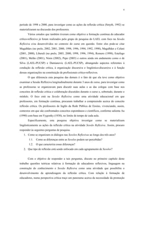 4




período de 1998 a 2000, para investigar como as ações da reflexão crítica (Smyth, 1992) se
materializaram na discussão dos professores.
       Vários estudos que também tiveram como objetivo a formação contínua do educador
crítico-reflexivo já foram realizados pelo grupo de pesquisa do LAEL com foco na Sessão
Reflexiva e/ou desenvolvidos no contexto do curso em questão. Entre eles pode-se citar
Magalhães (no prelo, 2002, 2001, 2000, 1998, 1996, 1994, 1992, 1990), Magalhães e Celani
(2001, 2000), Liberali (no prelo, 2003, 2000, 1998, 1996, 1994), Romero (1998), Estefogo
(2001), Melão (2001), Ninin (2002), Pepe (2003) e outros ainda em andamento como o de
Silva (LAEL-PUCSP) e Damianovic (LAEL-PUCSP), abrangendo aspectos referentes à
condução da reflexão crítica, à organização discursiva e lingüístico-discursiva e à função
dessas organizações na constituição de profissionais crítico-reflexivos.
       O que diferencia esta pesquisa das demais é o fato de que ela teve como objetivo
examinar a Sessão Reflexiva longitudinalmente durante 3 anos de curso, para investigar como
as professoras se organizavam para discutir suas aulas e as das colegas com base nos
conceitos de reflexão crítica e colaboração discutidos durante o curso e, sobretudo, durante o
módulo. O foco está na Sessão Reflexiva como uma atividade educacional em que
professores, em formação contínua, procuram trabalhar a compreensão acerca do conceito
reflexão crítica. Os professores de Inglês da Rede Pública de Ensino, vivenciando, assim,
contextos em que são confrontados conceitos espontâneos e científicos, conforme salienta Au
(1990) com base em Vygostky (1930), no limite de tempo de cada aula.
       Especificamente,    esta   pesquisa     objetiva   investigar   como   se   materializam
lingüisticamente as ações da reflexão crítica na atividade Sessão Reflexiva. Assim, procuro
responder às seguintes perguntas de pesquisa.
   1. Como se organizam os diálogos nas Sessões Reflexivas ao longo dos três anos?
        1.1.   Como as diferenças entre as Sessões podem ser percebidas?
        1.2.   O que caracteriza essas diferenças?
   2. Que tipo de reflexão está sendo enfocado em cada agrupamento de Sessões?


       Com o objetivo de responder a tais perguntas, discuto no primeiro capítulo deste
trabalho questões teóricas relativas à formação de educadores reflexivos, linguagem na
construção do conhecimento e Sessão Reflexiva como uma atividade que possibilita o
desenvolvimento da aprendizagem da reflexão crítica. Com relação à formação de
educadores, numa perspectiva crítica traço um panorama acerca da necessidade da promoção
 