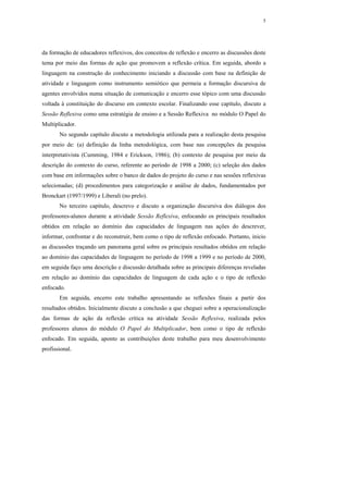 5




da formação de educadores reflexivos, dos conceitos de reflexão e encerro as discussões deste
tema por meio das formas de ação que promovem a reflexão crítica. Em seguida, abordo a
linguagem na construção do conhecimento iniciando a discussão com base na definição de
atividade e linguagem como instrumento semiótico que permeia a formação discursiva de
agentes envolvidos numa situação de comunicação e encerro esse tópico com uma discussão
voltada à constituição do discurso em contexto escolar. Finalizando esse capítulo, discuto a
Sessão Reflexiva como uma estratégia de ensino e a Sessão Reflexiva no módulo O Papel do
Multiplicador.
       No segundo capítulo discuto a metodologia utilizada para a realização desta pesquisa
por meio de: (a) definição da linha metodológica, com base nas concepções da pesquisa
interpretativista (Cumming, 1984 e Erickson, 1986); (b) contexto de pesquisa por meio da
descrição do contexto do curso, referente ao período de 1998 a 2000; (c) seleção dos dados
com base em informações sobre o banco de dados do projeto do curso e nas sessões reflexivas
selecionadas; (d) procedimentos para categorização e análise de dados, fundamentados por
Bronckart (1997/1999) e Liberali (no prelo).
       No terceiro capítulo, descrevo e discuto a organização discursiva dos diálogos dos
professores-alunos durante a atividade Sessão Reflexiva, enfocando os principais resultados
obtidos em relação ao domínio das capacidades de linguagem nas ações do descrever,
informar, confrontar e do reconstruir, bem como o tipo de reflexão enfocado. Portanto, inicio
as discussões traçando um panorama geral sobre os principais resultados obtidos em relação
ao domínio das capacidades de linguagem no período de 1998 a 1999 e no período de 2000,
em seguida faço uma descrição e discussão detalhada sobre as principais diferenças reveladas
em relação ao domínio das capacidades de linguagem de cada ação e o tipo de reflexão
enfocado.
       Em seguida, encerro este trabalho apresentando as reflexões finais a partir dos
resultados obtidos. Inicialmente discuto a conclusão a que cheguei sobre a operacionalização
das formas de ação da reflexão crítica na atividade Sessão Reflexiva, realizada pelos
professores alunos do módulo O Papel do Multiplicador, bem como o tipo de reflexão
enfocado. Em seguida, aponto as contribuições deste trabalho para meu desenvolvimento
profissional.
 