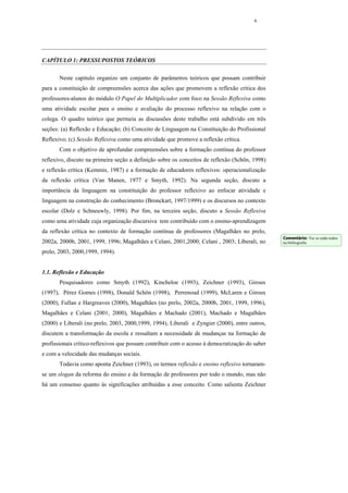 6




CAPÍTULO 1: PRESSUPOSTOS TEÓRICOS

       Neste capítulo organizo um conjunto de parâmetros teóricos que possam contribuir
para a constituição de compreensões acerca das ações que promovem a reflexão crítica dos
professores-alunos do módulo O Papel do Multiplicador com foco na Sessão Reflexiva como
uma atividade escolar para o ensino e avaliação do processo reflexivo na relação com o
colega. O quadro teórico que permeia as discussões deste trabalho está subdivido em três
seções: (a) Reflexão e Educação; (b) Conceito de Linguagem na Constituição do Profissional
Reflexivo; (c) Sessão Reflexiva como uma atividade que promove a reflexão crítica.
       Com o objetivo de aprofundar compreensões sobre a formação contínua do professor
reflexivo, discuto na primeira seção a definição sobre os conceitos de reflexão (Schön, 1998)
e reflexão crítica (Kemmis, 1987) e a formação de educadores reflexivos: operacionalização
da reflexão crítica (Van Manen, 1977 e Smyth, 1992). Na segunda seção, discuto a
importância da linguagem na constituição do professor reflexivo ao enfocar atividade e
linguagem na construção do conhecimento (Bronckart, 1997/1999) e os discursos no contexto
escolar (Dolz e Schneuwly, 1998). Por fim, na terceira seção, discuto a Sessão Reflexiva
como uma atividade cuja organização discursiva tem contribuído com o ensino-aprendizagem
da reflexão crítica no contexto de formação contínua de professores (Magalhães no prelo,
                                                                                                Comentário: Ver se estão todos
2002a, 2000b, 2001, 1999, 1996; Magalhães e Celani, 2001,2000; Celani , 2003; Liberali, no      na bibliografia

prelo, 2003, 2000,1999, 1994).


1.1. Reflexão e Educação
       Pesquisadores como Smyth (1992), Kincheloe (1993), Zeichner (1993), Giroux
(1997), Pérez Gomes (1998), Donald Schön (1998), Perrenoud (1999), McLaren e Giroux
(2000), Fullan e Hargreaves (2000), Magalhães (no prelo, 2002a, 2000b, 2001, 1999, 1996),
Magalhães e Celani (2001, 2000), Magalhães e Machado (2001), Machado e Magalhães
(2000) e Liberali (no prelo, 2003, 2000,1999, 1994), Liberali e Zyngier (2000), entre outros,
discutem a transformação da escola e ressaltam a necessidade de mudanças na formação de
profissionais crítico-reflexivos que possam contribuir com o acesso à democratização do saber
e com a velocidade das mudanças sociais.
       Todavia como aponta Zeichner (1993), os termos reflexão e ensino reflexivo tornaram-
se um slogan da reforma do ensino e da formação de professores por todo o mundo, mas não
há um consenso quanto às significações atribuídas a esse conceito. Como salienta Zeichner
 