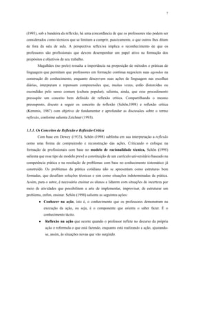 7




(1993), sob a bandeira da reflexão, há uma concordância de que os professores não podem ser
considerados como técnicos que se limitam a cumprir, passivamente, o que outros lhes ditam
de fora da sala de aula. A perspectiva reflexiva implica o reconhecimento de que os
professores são profissionais que devem desempenhar um papel ativo na formação dos
propósitos e objetivos de seu trabalho.
       Magalhães (no prelo) ressalta a importância na proposição de métodos e práticas de
linguagem que permitam que professores em formação contínua negociem suas agendas na
construção do conhecimento, enquanto descrevem suas ações de linguagem nas escolhas
diárias, interpretam e repensam compreensões que, muitas vezes, estão distorcidas ou
escondidas pelo senso comum (cultura popular); salienta, ainda, que esse procedimento
pressupõe um conceito bem definido de reflexão crítica. Compartilhando o mesmo
pressuposto, discuto a seguir os conceito de reflexão (Schön,1998) e reflexão crítica
(Kemmis, 1987) com objetivo de fundamentar e aprofundar as discussões sobre o termo
reflexão, conforme salienta Zeichner (1993).


1.1.1. Os Conceitos de Reflexão e Reflexão Crítica
       Com base em Dewey (1933), Schön (1998) sublinha em sua interpretação a reflexão
como uma forma de compreensão e reconstrução das ações. Criticando o enfoque na
formação de profissionais com base no modelo de racionalidade técnica, Schön (1998)
salienta que esse tipo de modelo prevê a constituição de um currículo universitário baseado na
competência prática e na resolução de problemas com base no conhecimento sistemático já
construído. Os problemas da prática cotidiana não se apresentam como estruturas bem
formadas, que desafiam soluções técnicas e sim como situações indeterminadas da prática.
Assim, para o autor, é necessário ensinar os alunos a lidarem com situações de incerteza por
meio de atividades que possibilitem a arte de implementar, improvisar, de estruturar um
problema, enfim, ensinar. Schön (1998) salienta as seguintes ações:
        • Conhecer na ação, isto é, o conhecimento que os professores demonstram na
            execução da ação, ou seja, é o componente que orienta o saber fazer. É o
            conhecimento tácito.
        •   Reflexão na ação que ocorre quando o professor reflete no decurso da própria
            ação e reformula o que está fazendo, enquanto está realizando a ação, ajustando-
            se, assim, às situações novas que vão surgindo.
 