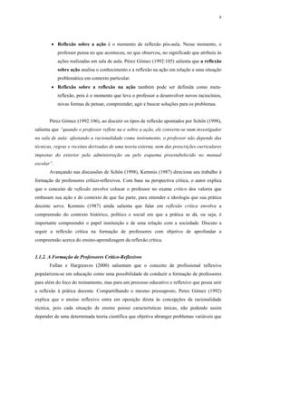8




        • Reflexão sobre a ação é o momento de reflexão pós-aula. Nesse momento, o
            professor pensa no que aconteceu, no que observou, no significado que atribuiu às
            ações realizadas em sala de aula. Pérez Gómez (1992:105) salienta que a reflexão
            sobre ação analisa o conhecimento e a reflexão na ação em relação a uma situação
            problemática em contexto particular.
        • Reflexão sobre a reflexão na ação também pode ser definida como meta-
            reflexão, pois é o momento que leva o professor a desenvolver novos raciocínios,
            novas formas de pensar, compreender, agir e buscar soluções para os problemas.


       Pérez Gómez (1992:106), ao discutir os tipos de reflexão apontados por Schön (1998),
salienta que “quando o professor reflete na e sobre a ação, ele converte-se num investigador
na sala de aula: afastando a racionalidade como instrumento, o professor não depende das
técnicas, regras e receitas derivadas de uma teoria externa, nem das prescrições curriculares
impostas do exterior pela administração ou pelo esquema preestabelecido no manual
escolar”.
       Avançando nas discussões de Schön (1998), Kemmis (1987) direciona seu trabalho à
formação de professores crítico-reflexivos. Com base na perspectiva crítica, o autor explica
que o conceito de reflexão envolve colocar o professor no exame crítico dos valores que
embasam sua ação e do contexto de que faz parte, para entender a ideologia que sua prática
docente serve. Kemmis (1987) ainda salienta que falar em reflexão crítica envolve a
compreensão do contexto histórico, político e social em que a prática se dá, ou seja, é
importante compreender o papel instituição e de uma relação com a sociedade. Discuto a
seguir a reflexão crítica na formação de professores com objetivo de aprofundar a
compreensão acerca do ensino-aprendizagem da reflexão crítica.


1.1.2. A Formação de Professores Crítico-Reflexivos
       Fullan e Hargreaves (2000) salientam que o conceito de profissional reflexivo
popularizou-se em educação como uma possibilidade de conduzir a formação de professores
para além do foco do treinamento, mas para um processo educativo e reflexivo que possa unir
a reflexão à prática docente. Compartilhando o mesmo pressuposto, Perez Gómez (1992)
explica que o ensino reflexivo entra em oposição direta às concepções da racionalidade
técnica, pois cada situação de ensino possui características únicas, não podendo assim
depender de uma determinada teoria científica que objetiva abranger problemas variáveis que
 