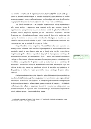 9




são inerentes à singularidade da experiência humana. Perrenoud (1999) ressalta ainda que o
ensino da prática reflexiva não pode se limitar à resolução de crises, problemas ou dilemas
atrozes, pois ele deve promover a formação de um profissional que seja capaz de refletir sobre
sua própria relação com o saber, com as pessoas, com o poder e com as instituições.
         Por sua vez, Giroux (1997:124), inspirado em Paulo Freire, discute a problemática
sobre como teorizar e desenvolver uma pedagogia crítica que incorpore formas de
experiências nas quais professores e alunos mostrem um sentido de agência4 e fortalecimento
do poder. Assim, o pesquisador argumenta que este é um desafio a ser vencido e para isso
deve contar com a formação de professores críticos capazes de desenvolver um discurso cujo
objetivo é questionar as escolas como corporificações ideológicas e materiais de uma
complexa teia de relação de cultura e de poder e como locais socialmente construídos para
contestação com base na produção de experiências vividas.
        Compartilhando a mesma perspectiva, Fullan (1996) ressalta que é necessária uma
mudança radical nas formas como são criados espaços para que os professores redefinam suas
identidades, papéis e seus discursos para que o desafio seja vencido. Nessa direção,
Magalhães (no prelo) salienta a importância do papel da linguagem na constituição do
                                                                                                                 Comentário: Verificar artigo da
professor crítico-reflexivo. McLaren e Giroux (2000) e Liberali (2003) também salientam que                      FÊ no prelo sobre o módulo o
                                                                                                                 papel do multuplicador
conhecer os discursos que informam as ações de linguagem em contextos educacionais pode
possibilitar a ressignificação de práticas sociais e institucionais e a                     constituição de
professores e alunos crítico-reflexivos. Ao tornarem-se conscientes dos interesses a que suas
práticas servem, para manter ou transformar práticas de exclusão em manutenção de
desigualdades, os professores podem reconstruí-las para a constituição de alunos crítico-
reflexivos.
        Conforme pudemos observar nas discussões acima, há uma emergente necessidade na
transformação da formação de professores, para que esses profissionais sejam capazes de agir
em contextos diversificados com o objetivo de contribuir significativamente com a promoção
do desenvolvimento social. A perspectiva que ressalta o contexto da mudança é a formação de
profissionais crítico-reflexivos que possam desconstruir e construir sua prática docente com
base na compreensão da linguagem como um instrumento que propicia uma compreensão da
própria prática e permite a transformação dessa prática.



4
  Proveniente da concepção de Paulo de Freire, Giroux (1997) explica que a expressão agência crítica evoca
tanto imagens de crítica como de possibilidade.
 