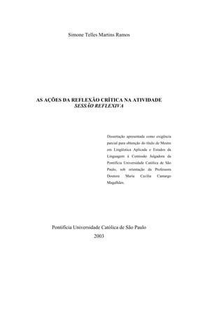 Simone Telles Martins Ramos




AS AÇÕES DA REFLEXÃO CRÍTICA NA ATIVIDADE
             SESSÃO REFLEXIVA




                                Dissertação apresentada como exigência
                                parcial para obtenção do título de Mestre
                                em Lingüística Aplicada e Estudos da
                                Linguagem à Comissão Julgadora da
                                Pontifícia Universidade Católica de São
                                Paulo, sob orientação da Professora
                                Doutora      Maria   Cecília    Camargo
                                Magalhães.




     Pontifícia Universidade Católica de São Paulo
                         2003
 