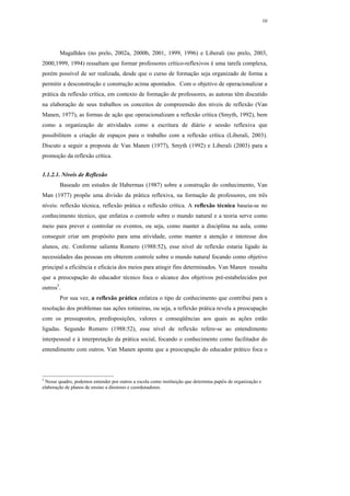 10




        Magalhães (no prelo, 2002a, 2000b, 2001, 1999, 1996) e Liberali (no prelo, 2003,
2000,1999, 1994) ressaltam que formar professores crítico-reflexivos é uma tarefa complexa,
porém possível de ser realizada, desde que o curso de formação seja organizado de forma a
permitir a desconstrução e construção acima apontados. Com o objetivo de operacionalizar a
prática da reflexão crítica, em contexto de formação de professores, as autoras têm discutido
na elaboração de seus trabalhos os conceitos de compreensão dos níveis de reflexão (Van
Manen, 1977), as formas de ação que operacionalizam a reflexão crítica (Smyth, 1992), bem
como a organização de atividades como a escritura de diário e sessão reflexiva que
possibilitem a criação de espaços para o trabalho com a reflexão crítica (Liberali, 2003).
Discuto a seguir a proposta de Van Manen (1977), Smyth (1992) e Liberali (2003) para a
promoção da reflexão crítica.


1.1.2.1. Níveis de Reflexão
        Baseado em estudos de Habermas (1987) sobre a construção do conhecimento, Van
Man (1977) propõe uma divisão da prática reflexiva, na formação de professores, em três
níveis: reflexão técnica, reflexão prática e reflexão crítica. A reflexão técnica baseia-se no
conhecimento técnico, que enfatiza o controle sobre o mundo natural e a teoria serve como
meio para prever e controlar os eventos, ou seja, como manter a disciplina na aula, como
conseguir criar um propósito para uma atividade, como manter a atenção e interesse dos
alunos, etc. Conforme salienta Romero (1988:52), esse nível de reflexão estaria ligado às
necessidades das pessoas em obterem controle sobre o mundo natural focando como objetivo
principal a eficiência e eficácia dos meios para atingir fins determinados. Van Manen ressalta
que a preocupação do educador técnico foca o alcance dos objetivos pré-estabelecidos por
outros5.
        Por sua vez, a reflexão prática enfatiza o tipo de conhecimento que contribui para a
resolução dos problemas nas ações rotineiras, ou seja, a reflexão prática revela a preocupação
com os pressupostos, predisposições, valores e conseqüências aos quais as ações estão
ligadas. Segundo Romero (1988:52), esse nível de reflexão refere-se ao entendimento
interpessoal e à interpretação da prática social, focando o conhecimento como facilitador do
entendimento com outros. Van Manen aponta que a preocupação do educador prático foca o



5
 Nesse quadro, podemos entender por outros a escola como instituição que determina papéis de organização e
elaboração de planos de ensino a diretores e coordenadores.
 