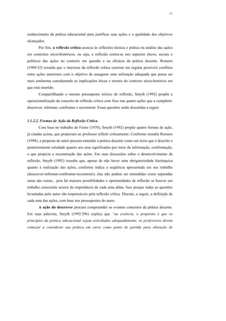 11




conhecimento da prática educacional para justificar suas ações e a qualidade dos objetivos
alcançados.
       Por fim, a reflexão crítica associa às reflexões técnica e prática na análise das ações
em contextos sócio-históricos, ou seja, a reflexão centra-se nos aspectos éticos, sociais e
políticos das ações no contexto em questão e na eficácia da prática docente. Romero
(1988:52) ressalta que o interesse da reflexão crítica consiste em regular possíveis conflitos
entre ações anteriores com o objetivo de assegurar uma utilização adequada que possa ser
mais autônoma considerando as implicações éticas e morais do contexto sócio-histórico em
que está inserido.
       Compartilhando o mesmo pressuposto teórico de reflexão, Smyth (1992) propõe a
operacionalização do conceito de reflexão crítica com foco nas quatro ações que a compõem:
descrever, informar, confrontar e reconstruir. Essas questões serão discutidas a seguir.


1.1.2.2. Formas de Ação da Reflexão Crítica
       Com base no trabalho de Freire (1970), Smyth (1992) propõe quatro formas de ação,
já citadas acima, que propiciam ao professor refletir criticamente. Conforme ressalta Romero
(1998), a proposta do autor procura entender a prática docente como um texto que é descrito e
posteriormente estudado quanto aos seus significados por meio da informação, confrontação,
o que propicia a reconstrução das ações. Em suas discussões sobre o desenvolvimento da
reflexão, Smyth (1992) ressalta que, apesar de não haver uma obrigatoriedade hierárquica
quanto à realização das ações, conforme indica a seqüência apresentada em seu trabalho
(descrever-informar-confrontar-reconstruir), elas não podem ser entendidas como separadas
umas das outras , pois há maiores possibilidades e oportunidades de reflexão se houver um
trabalho consciente acerca da importância de cada uma delas. Isso porque todas as questões
levantadas pelo autor são responsáveis pela reflexão crítica. Discuto, a seguir, a definição de
cada uma das ações, com base nos pressupostos do autor.
       A ação do descrever procura compreender os eventos concretos da prática docente.
Em suas palavras, Smyth (1992:296) explica que “na essência, o propósito é que os
princípios da prática educacional sejam articulados adequadamente, os professores devem
começar a considerar sua prática em curso como ponto de partida para obtenção de
 